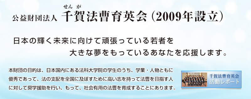 公益財団法人 千賀法曹育英会 日本の輝く未来に向けて頑張っている若者を
大きな夢を持っているあなたを応援します。
本財団の目的は，日本国内にある法科大学院の学生のうち，学業・人物ともに優秀であって経済的理由により修学の継続が困難な者に対して奨学援助を行い，もって，社会有用の法曹を育成することにあります。 
